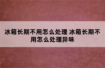 冰箱长期不用怎么处理 冰箱长期不用怎么处理异味